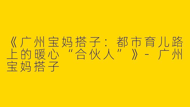 《广州宝妈搭子：都市育儿路上的暖心“合伙人”》-广州宝妈搭子