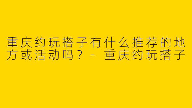 重庆约玩搭子有什么推荐的地方或活动吗？-重庆约玩搭子