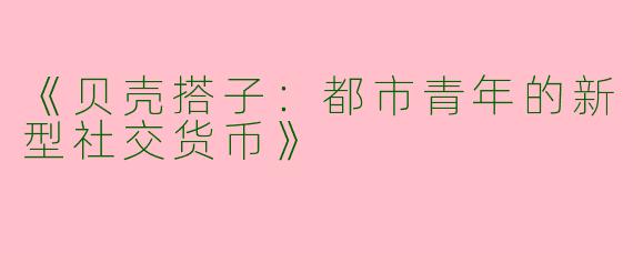 《贝壳搭子：都市青年的新型社交货币》