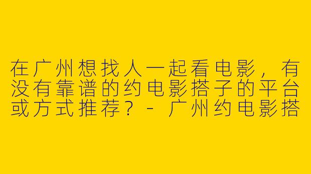 在广州想找人一起看电影，有没有靠谱的约电影搭子的平台或方式推荐？-广州约电影搭子