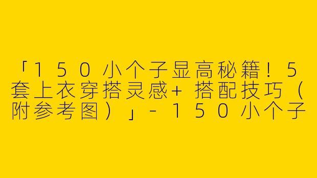「150小个子显高秘籍！5套上衣穿搭灵感+搭配技巧（附参考图）」