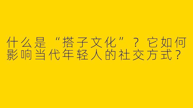 什么是“搭子文化”？它如何影响当代年轻人的社交方式？