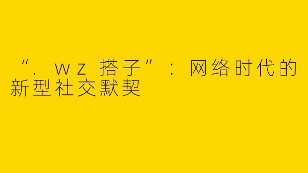 “.wz搭子”：网络时代的新型社交默契