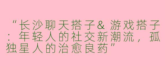 “长沙聊天搭子&游戏搭子：年轻人的社交新潮流，孤独星人的治愈良药”
