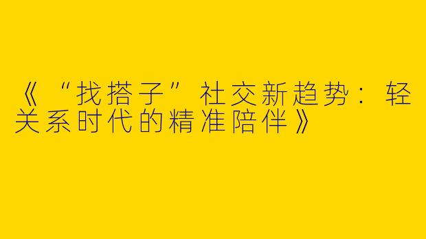 《“找搭子”社交新趋势：轻关系时代的精准陪伴》