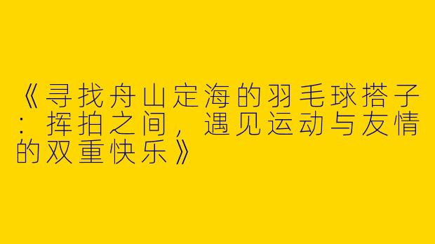 《寻找舟山定海的羽毛球搭子：挥拍之间，遇见运动与友情的双重快乐》