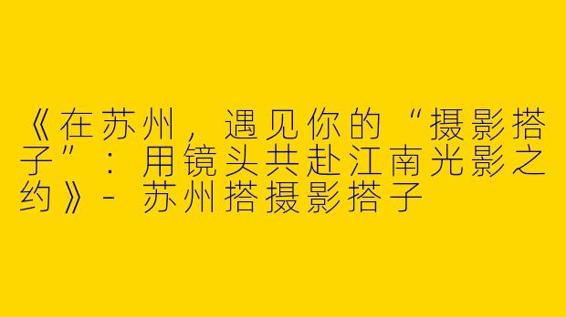 《在苏州，遇见你的“摄影搭子”：用镜头共赴江南光影之约》-苏州搭摄影搭子