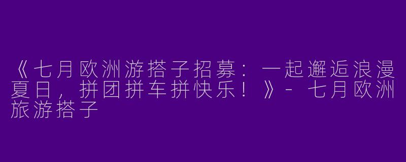 《七月欧洲游搭子招募：一起邂逅浪漫夏日，拼团拼车拼快乐！》-七月欧洲旅游搭子
