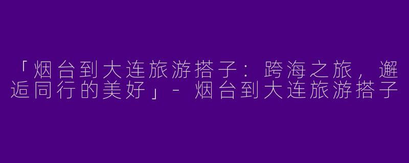 「烟台到大连旅游搭子：跨海之旅，邂逅同行的美好」-烟台到大连旅游搭子