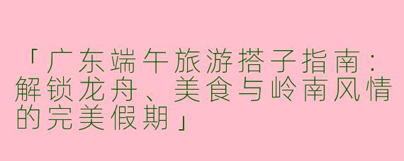 「广东端午旅游搭子指南：解锁龙舟、美食与岭南风情的完美假期」