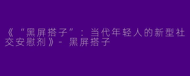《“黑屏搭子”：当代年轻人的新型社交安慰剂》-黑屏搭子