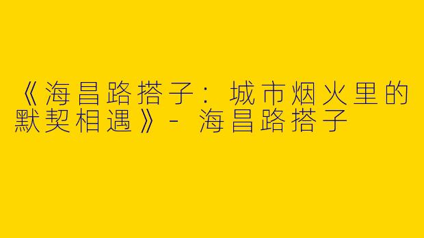 《海昌路搭子：城市烟火里的默契相遇》-海昌路搭子