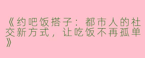 《约吧饭搭子：都市人的社交新方式，让吃饭不再孤单》
