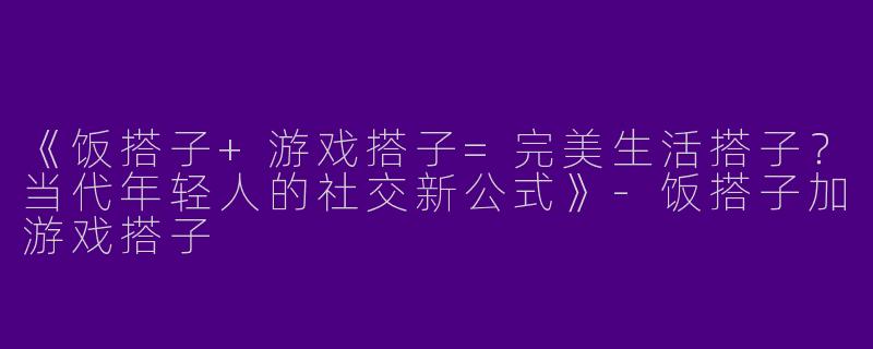 《饭搭子+游戏搭子=完美生活搭子？当代年轻人的社交新公式》-饭搭子加游戏搭子