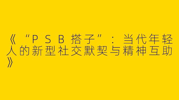 《“PSB搭子”：当代年轻人的新型社交默契与精神互助》