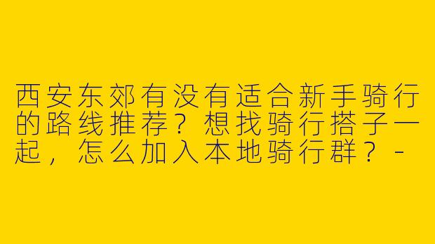 西安东郊有没有适合新手骑行的路线推荐？想找骑行搭子一起，怎么加入本地骑行群？-西安东郊骑行搭子
