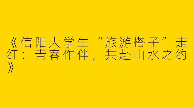 《信阳大学生“旅游搭子”走红：青春作伴，共赴山水之约》