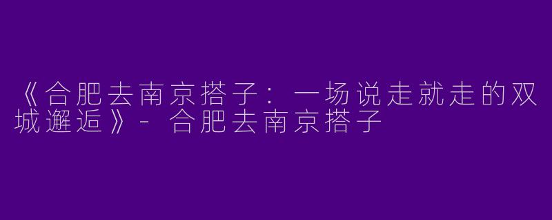 《合肥去南京搭子：一场说走就走的双城邂逅》-合肥去南京搭子