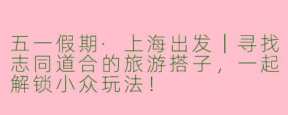 五一假期·上海出发｜寻找志同道合的旅游搭子，一起解锁小众玩法！