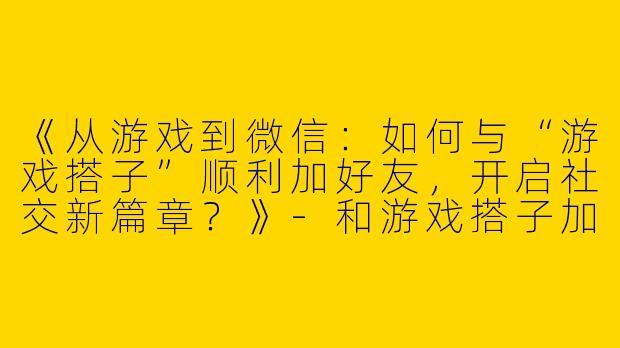 《从游戏到微信：如何与“游戏搭子”顺利加好友，开启社交新篇章？》-和游戏搭子加微信