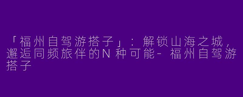 「福州自驾游搭子」：解锁山海之城，邂逅同频旅伴的N种可能-福州自驾游搭子