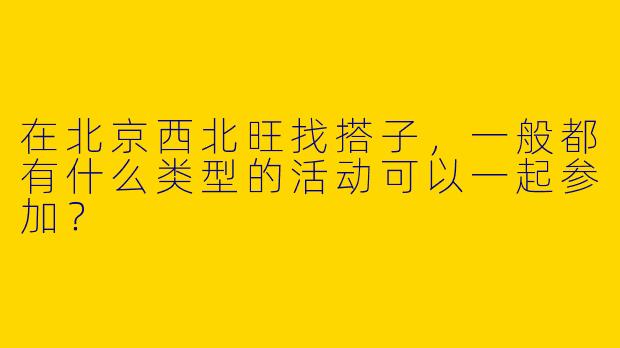 在北京西北旺找搭子，一般都有什么类型的活动可以一起参加？