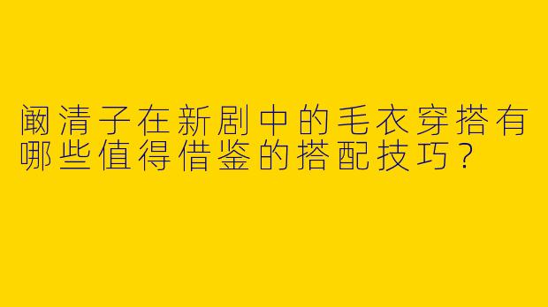 阚清子在新剧中的毛衣穿搭有哪些值得借鉴的搭配技巧？