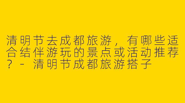清明节去成都旅游，有哪些适合结伴游玩的景点或活动推荐？-清明节成都旅游搭子