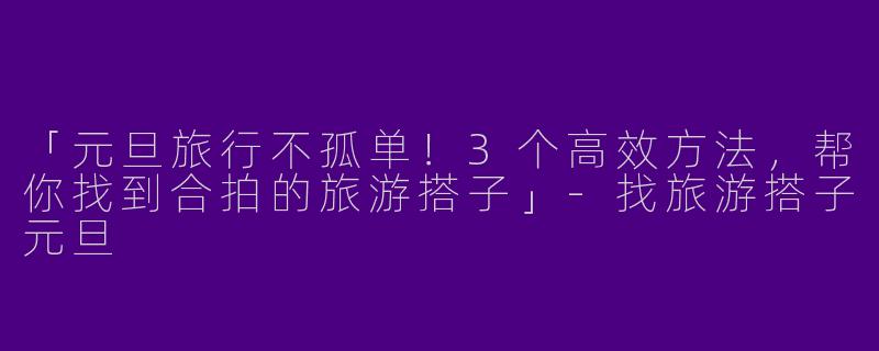 「元旦旅行不孤单！3个高效方法，帮你找到合拍的旅游搭子」-找旅游搭子元旦