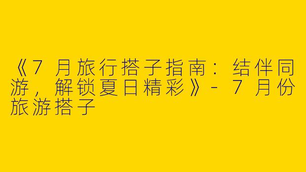 《7月旅行搭子指南：结伴同游，解锁夏日精彩》-7月份旅游搭子