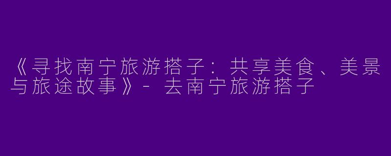 《寻找南宁旅游搭子：共享美食、美景与旅途故事》-去南宁旅游搭子