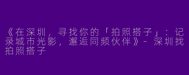 《在深圳，寻找你的「拍照搭子」：记录城市光影，邂逅同频伙伴》-深圳找拍照搭子