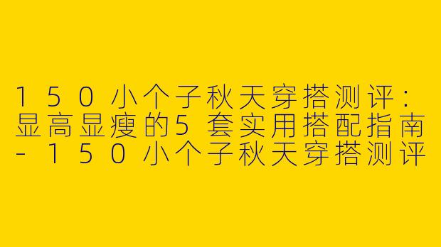 150小个子秋天穿搭测评：显高显瘦的5套实用搭配指南-150小个子秋天穿搭测评