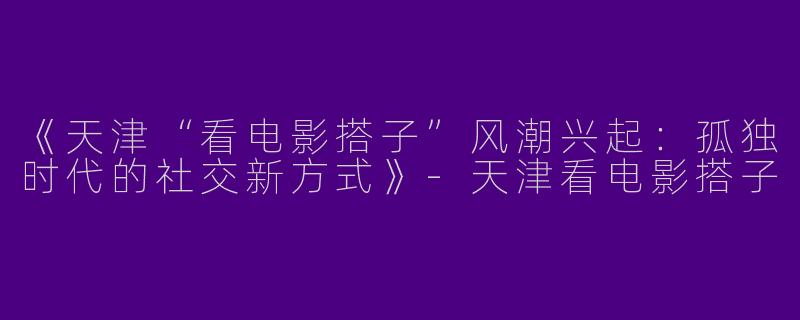 《天津“看电影搭子”风潮兴起：孤独时代的社交新方式》-天津看电影搭子