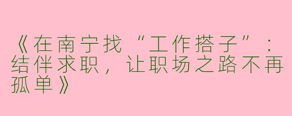 《在南宁找“工作搭子”：结伴求职，让职场之路不再孤单》