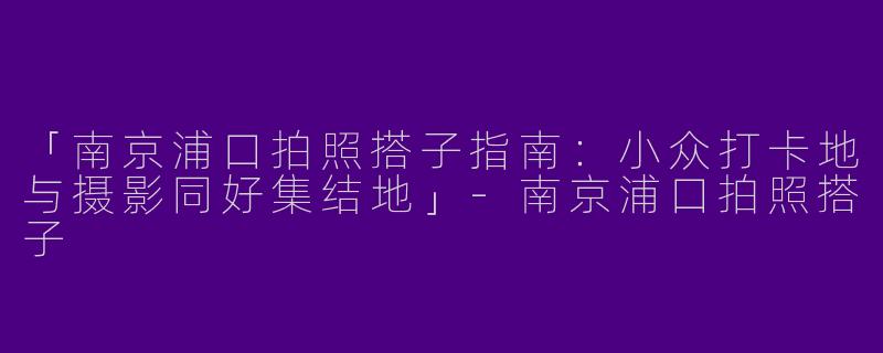 「南京浦口拍照搭子指南：小众打卡地与摄影同好集结地」-南京浦口拍照搭子