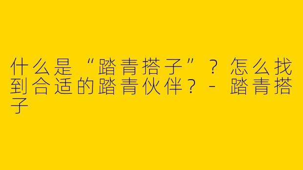 什么是“踏青搭子”？怎么找到合适的踏青伙伴？-踏青搭子