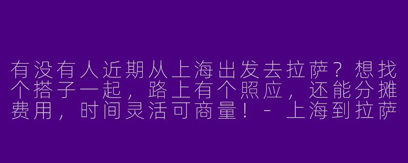 有没有人近期从上海出发去拉萨？想找个搭子一起，路上有个照应，还能分摊费用，时间灵活可商量！-上海到拉萨找搭子