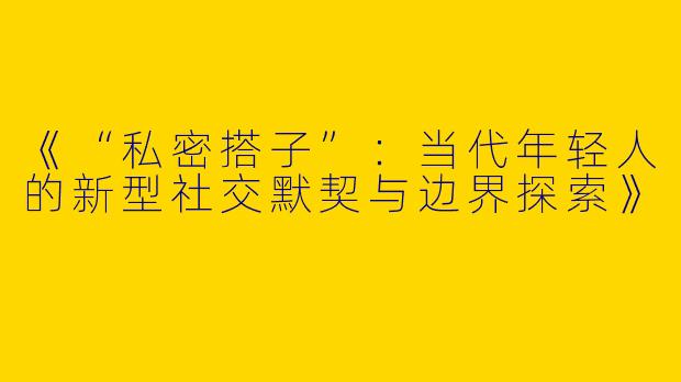 《“私密搭子”：当代年轻人的新型社交默契与边界探索》