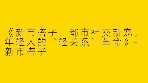 《新市搭子：都市社交新宠，年轻人的“轻关系”革命》-新市搭子