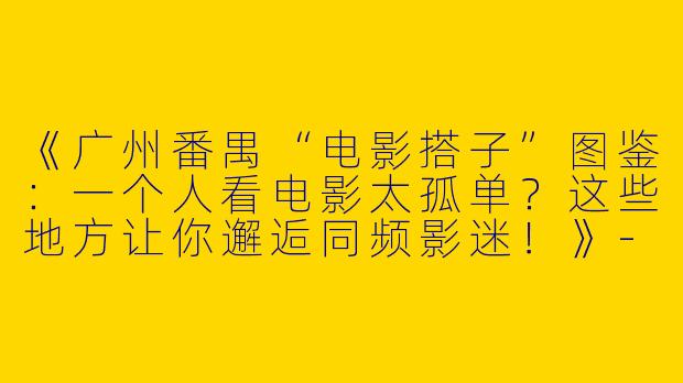 《广州番禺“电影搭子”图鉴：一个人看电影太孤单？这些地方让你邂逅同频影迷！》-广州番禺看电影搭子