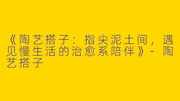 《陶艺搭子：指尖泥土间，遇见慢生活的治愈系陪伴》-陶艺搭子