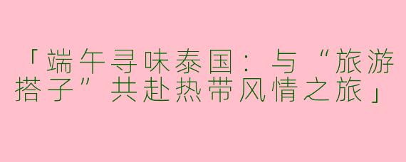 「端午寻味泰国：与“旅游搭子”共赴热带风情之旅」