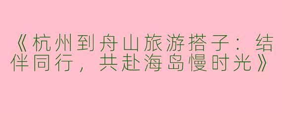 《杭州到舟山旅游搭子：结伴同行，共赴海岛慢时光》