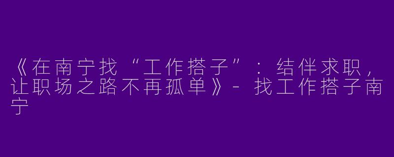 《在南宁找“工作搭子”：结伴求职，让职场之路不再孤单》-找工作搭子南宁