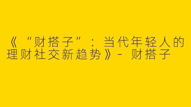 《“财搭子”：当代年轻人的理财社交新趋势》-财搭子