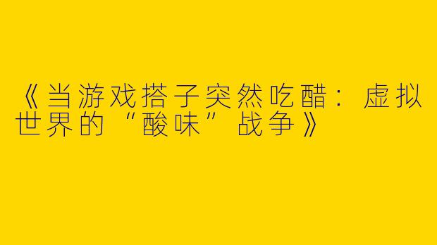《当游戏搭子突然吃醋：虚拟世界的“酸味”战争》