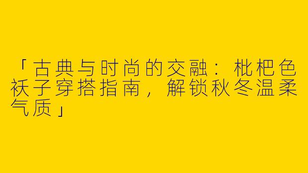 「古典与时尚的交融：枇杷色袄子穿搭指南，解锁秋冬温柔气质」