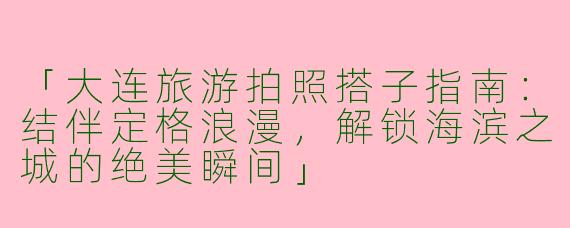 「大连旅游拍照搭子指南：结伴定格浪漫，解锁海滨之城的绝美瞬间」