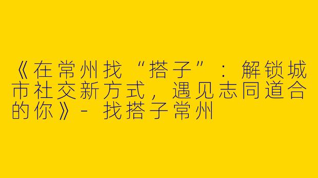 《在常州找“搭子”：解锁城市社交新方式，遇见志同道合的你》-找搭子常州